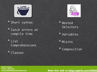 Short syntax                     Nested
                                           Selectors
          Catch errors at
          compile time                     Variables

          List                             Mixins
          Comprehensions
                                           Composition
          Classes



Brian P. Hogan
twitter: @bphogan
www.webdevelopmentrecipes.com   Rate this talk at http://spkr8.com/t/8682
 