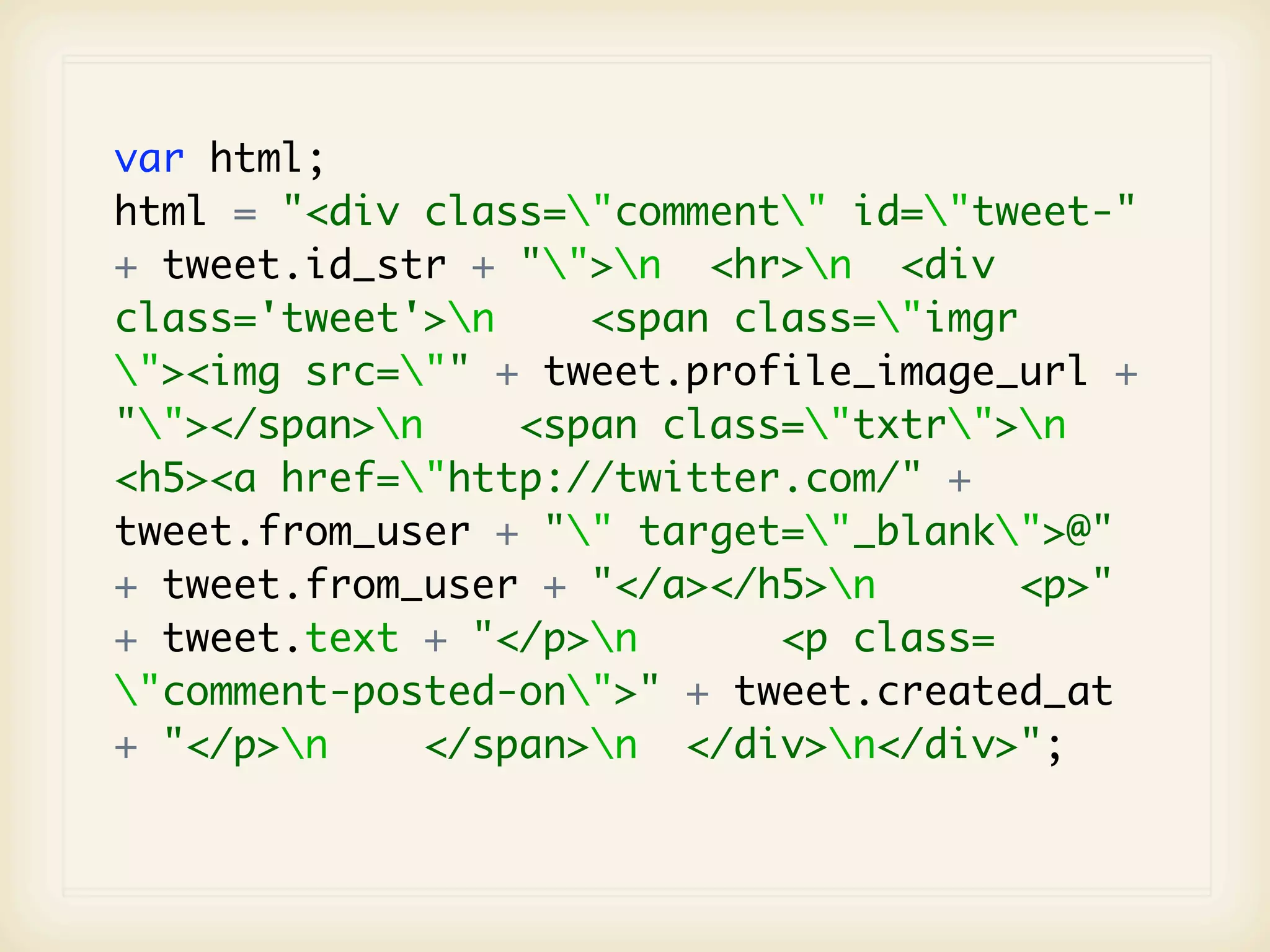 var html;
html = "<div class="comment" id="tweet-"
+ tweet.id_str + "">n <hr>n <div
class='tweet'>n    <span class="imgr
"><img src="" + tweet.profile_image_url +
""></span>n    <span class="txtr">n
<h5><a href="http://twitter.com/" +
tweet.from_user + "" target="_blank">@"
+ tweet.from_user + "</a></h5>n      <p>"
+ tweet.text + "</p>n      <p class=
"comment-posted-on">" + tweet.created_at
+ "</p>n    </span>n </div>n</div>";
 
