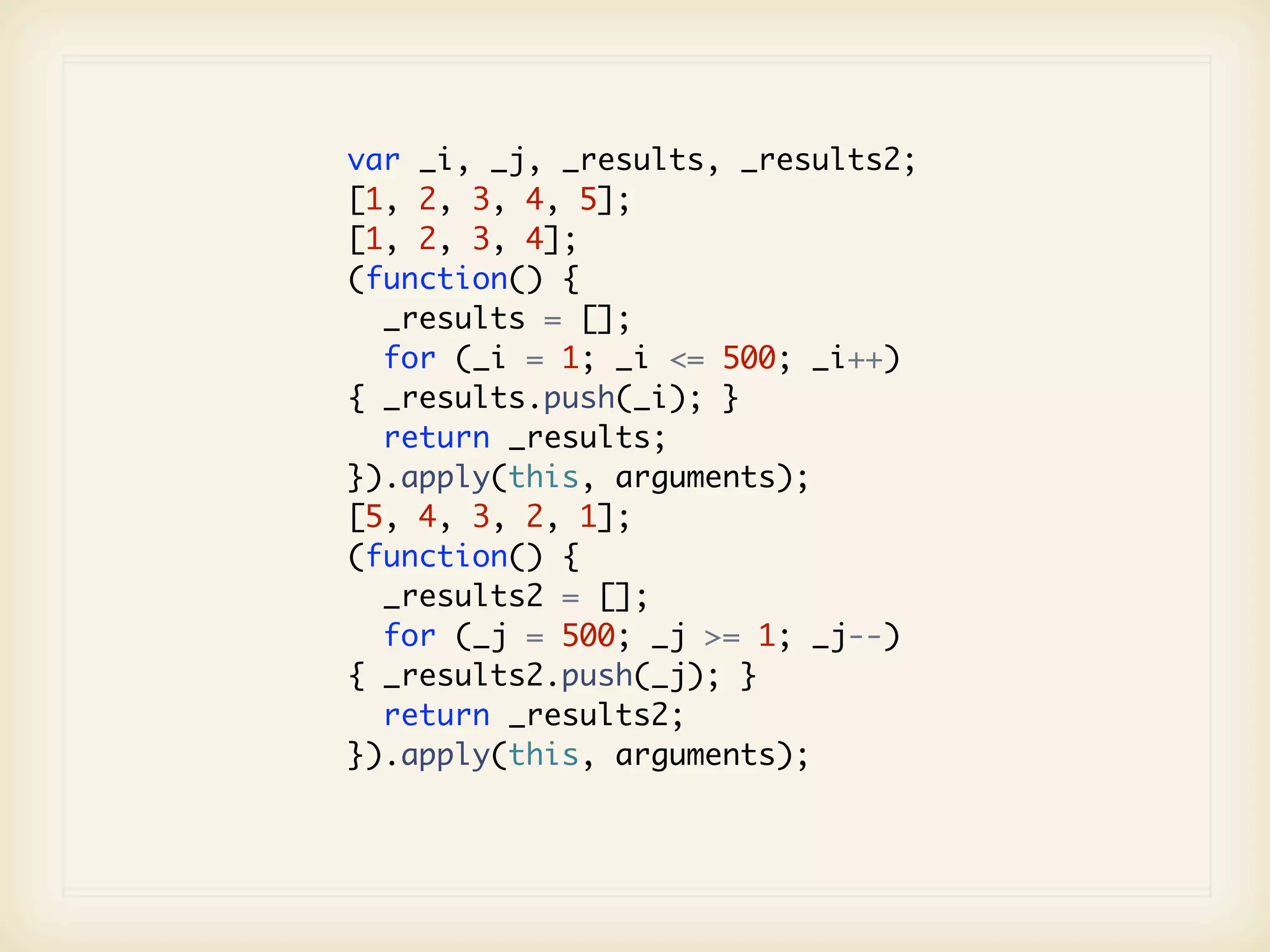var _i, _j, _results, _results2;
[1, 2, 3, 4, 5];
[1, 2, 3, 4];
(function() {
  _results = [];
  for (_i = 1; _i <= 500; _i++)
{ _results.push(_i); }
  return _results;
}).apply(this, arguments);
[5, 4, 3, 2, 1];
(function() {
  _results2 = [];
  for (_j = 500; _j >= 1; _j--)
{ _results2.push(_j); }
  return _results2;
}).apply(this, arguments);
 