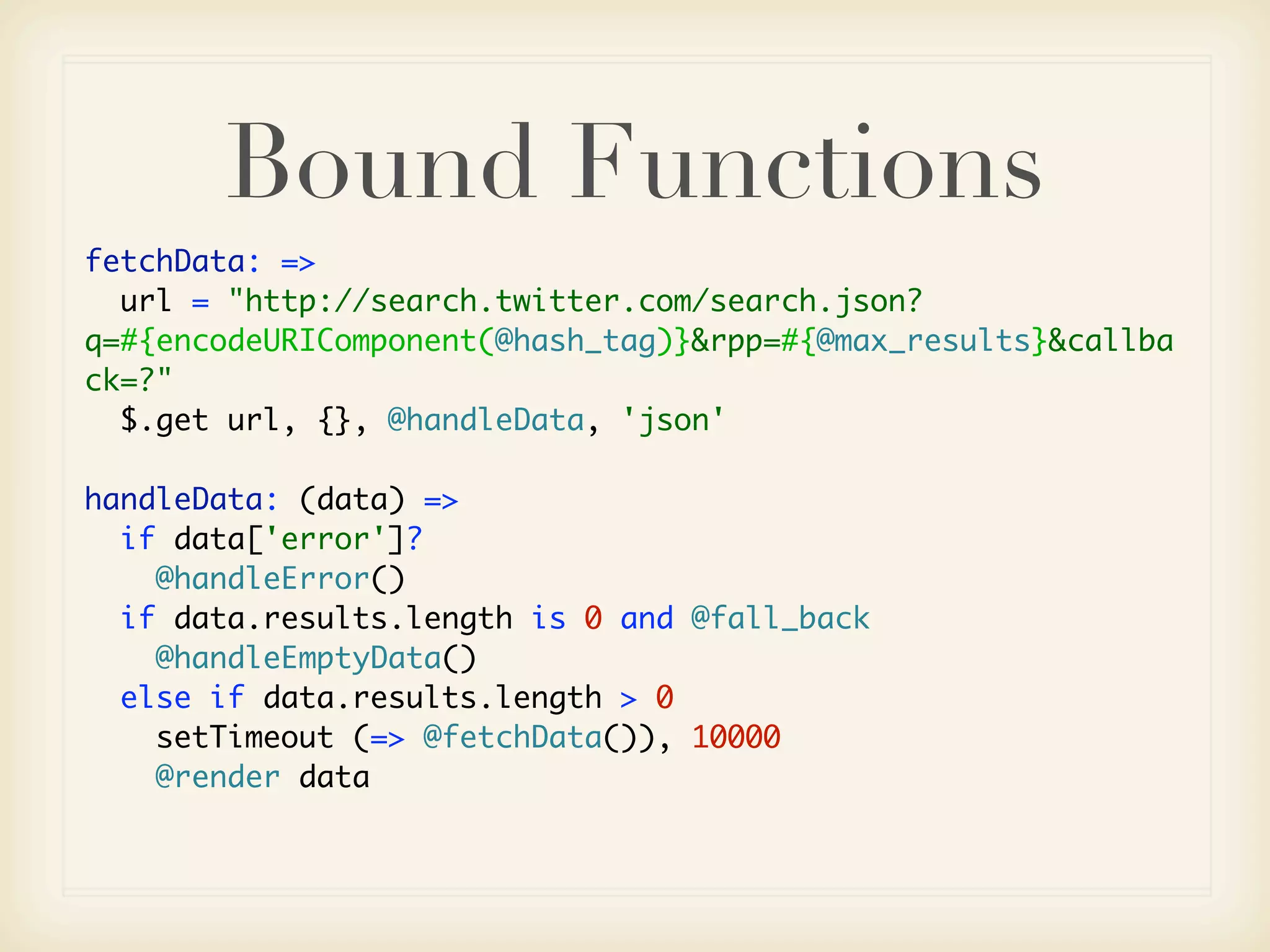 Bound Functions
fetchData: =>
  url = "http://search.twitter.com/search.json?
q=#{encodeURIComponent(@hash_tag)}&rpp=#{@max_results}&callba
ck=?"
  $.get url, {}, @handleData, 'json'

handleData: (data) =>
  if data['error']?
    @handleError()
  if data.results.length is 0 and @fall_back
    @handleEmptyData()
  else if data.results.length > 0
    setTimeout (=> @fetchData()), 10000
    @render data
 