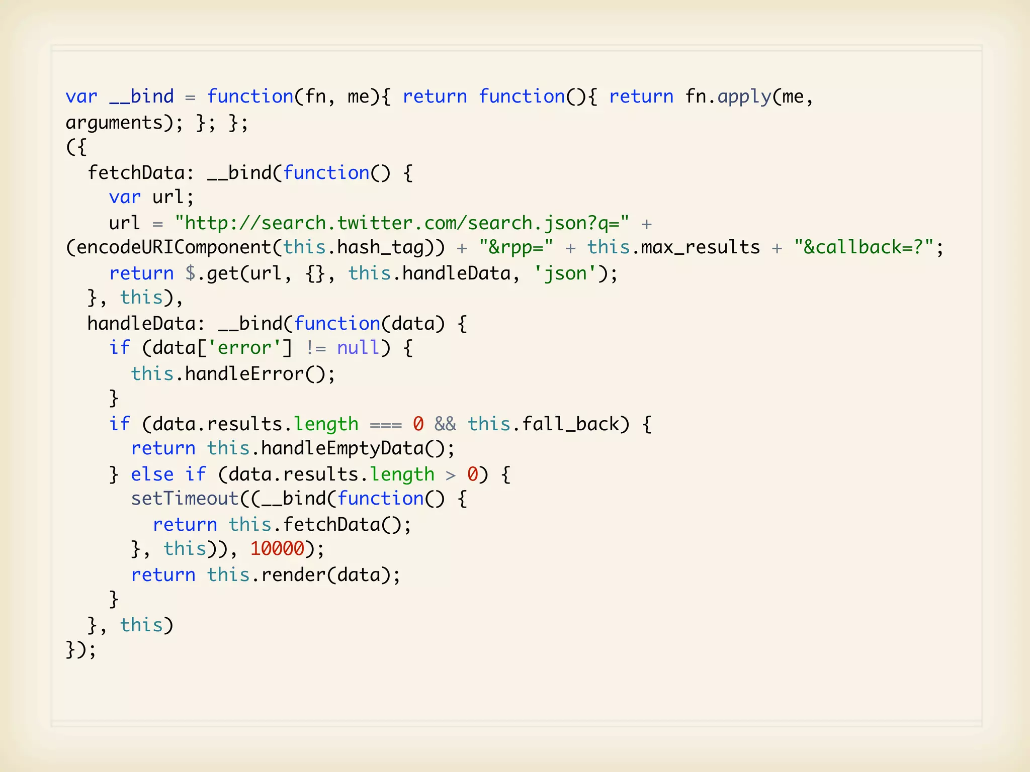 var __bind = function(fn, me){ return function(){ return fn.apply(me,
arguments); }; };
({
   fetchData: __bind(function() {
     var url;
     url = "http://search.twitter.com/search.json?q=" +
(encodeURIComponent(this.hash_tag)) + "&rpp=" + this.max_results + "&callback=?";
     return $.get(url, {}, this.handleData, 'json');
   }, this),
   handleData: __bind(function(data) {
     if (data['error'] != null) {
       this.handleError();
     }
     if (data.results.length === 0 && this.fall_back) {
       return this.handleEmptyData();
     } else if (data.results.length > 0) {
       setTimeout((__bind(function() {
         return this.fetchData();
       }, this)), 10000);
       return this.render(data);
     }
   }, this)
});
 