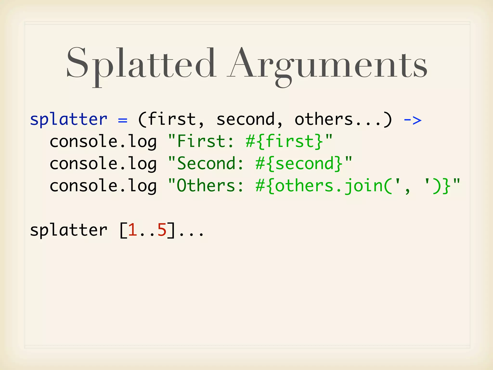 Splatted Arguments
splatter = (first, second, others...) ->
  console.log "First: #{first}"
  console.log "Second: #{second}"
  console.log "Others: #{others.join(', ')}"

splatter [1..5]...
 