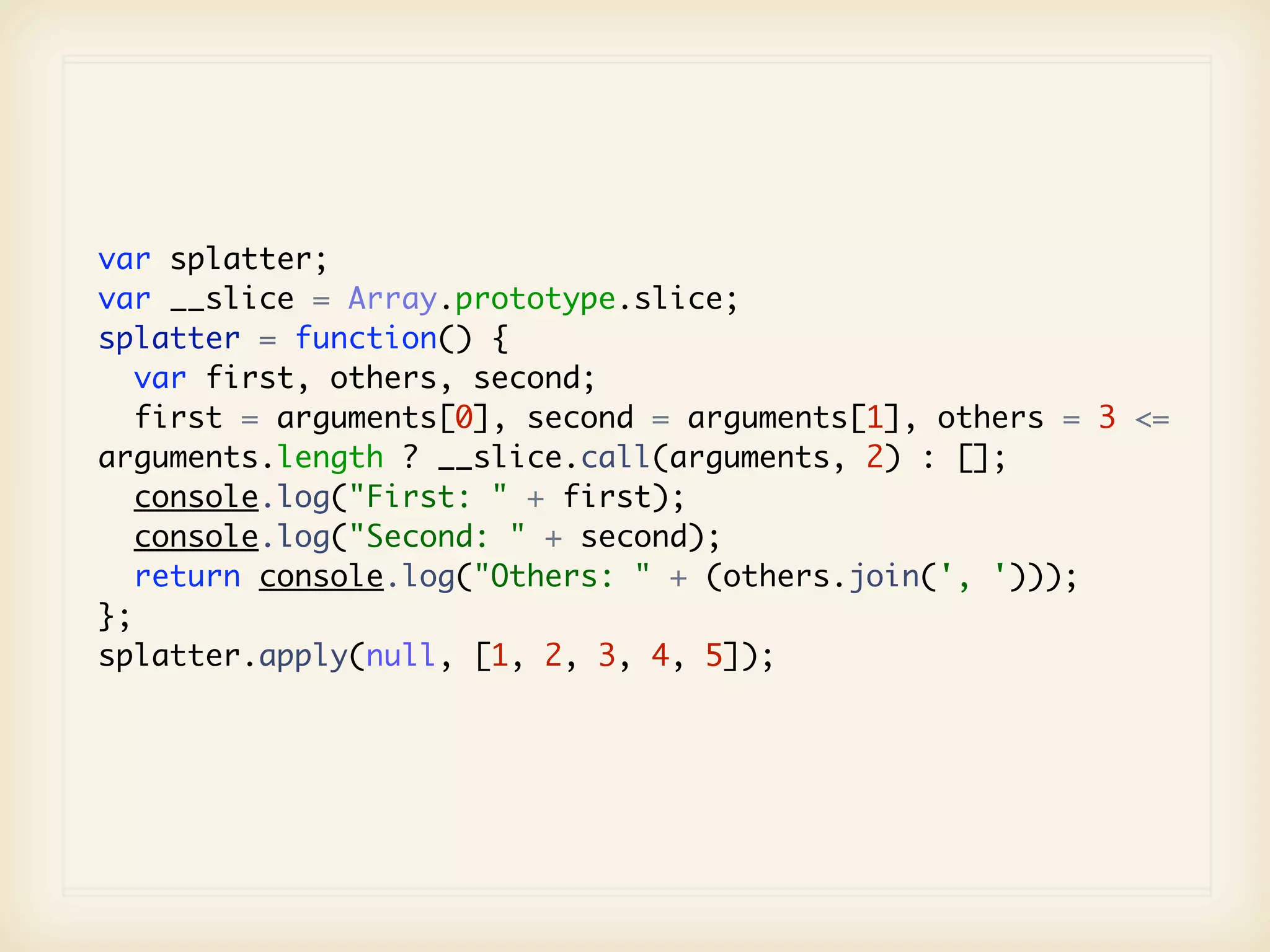 var splatter;
var __slice = Array.prototype.slice;
splatter = function() {
   var first, others, second;
  first = arguments[0], second = arguments[1], others = 3 <=
arguments.length ? __slice.call(arguments, 2) : [];
   console.log("First: " + first);
   console.log("Second: " + second);
   return console.log("Others: " + (others.join(', ')));
};
splatter.apply(null, [1, 2, 3, 4, 5]);
 