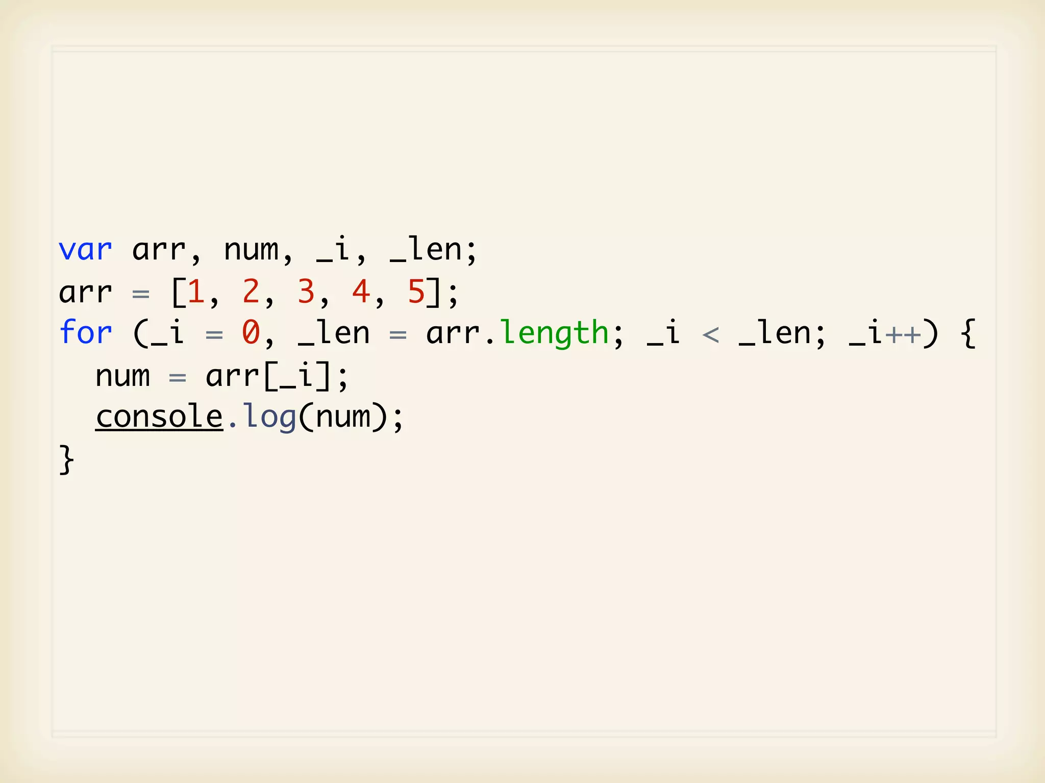 var arr, num, _i, _len;
arr = [1, 2, 3, 4, 5];
for (_i = 0, _len = arr.length; _i < _len; _i++) {
  num = arr[_i];
  console.log(num);
}
 