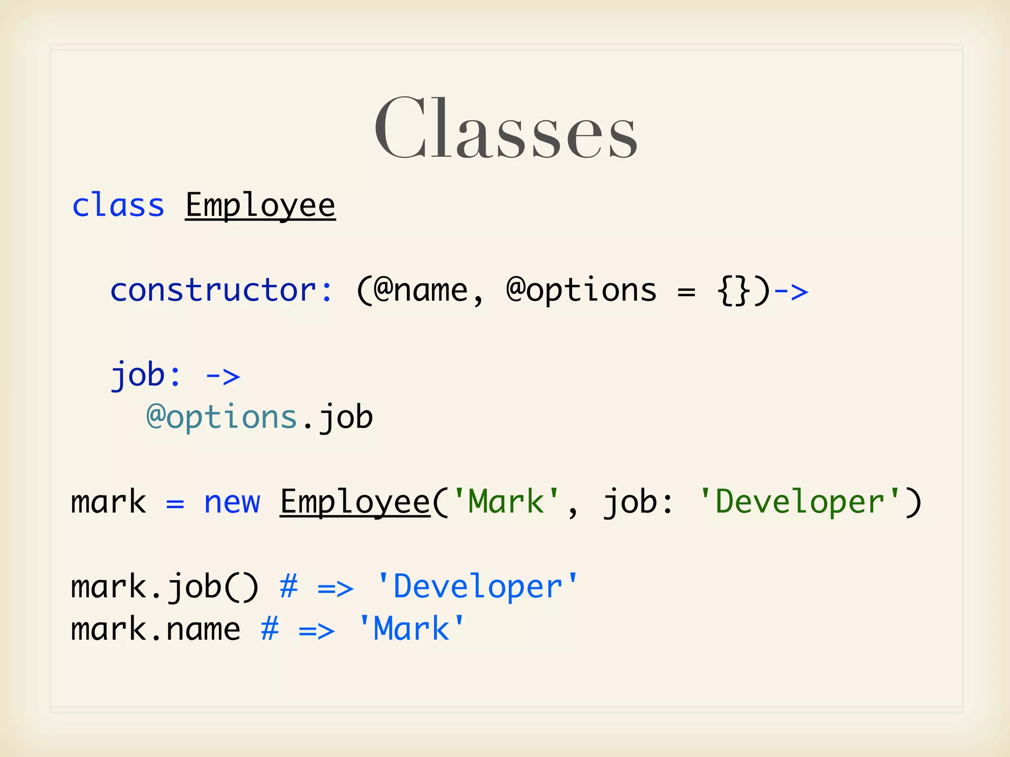 Classes
class Employee

  constructor: (@name, @options = {})->

  job: ->
    @options.job

mark = new Employee('Mark', job: 'Developer')

mark.job() # => 'Developer'
mark.name # => 'Mark'
 