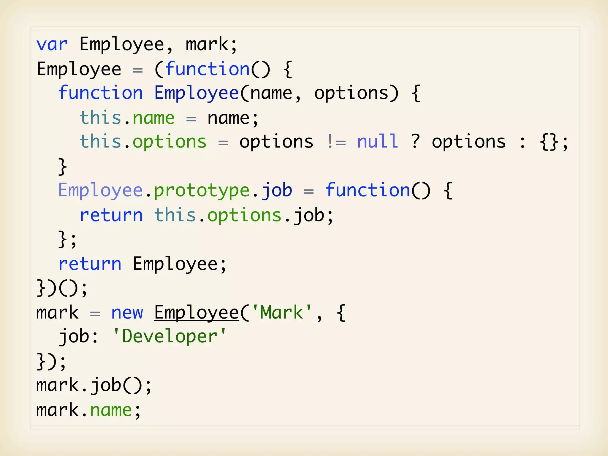 var Employee, mark;
Employee = (function() {
  function Employee(name, options) {
     this.name = name;
     this.options = options != null ? options : {};
  }
  Employee.prototype.job = function() {
     return this.options.job;
  };
  return Employee;
})();
mark = new Employee('Mark', {
  job: 'Developer'
});
mark.job();
mark.name;
 