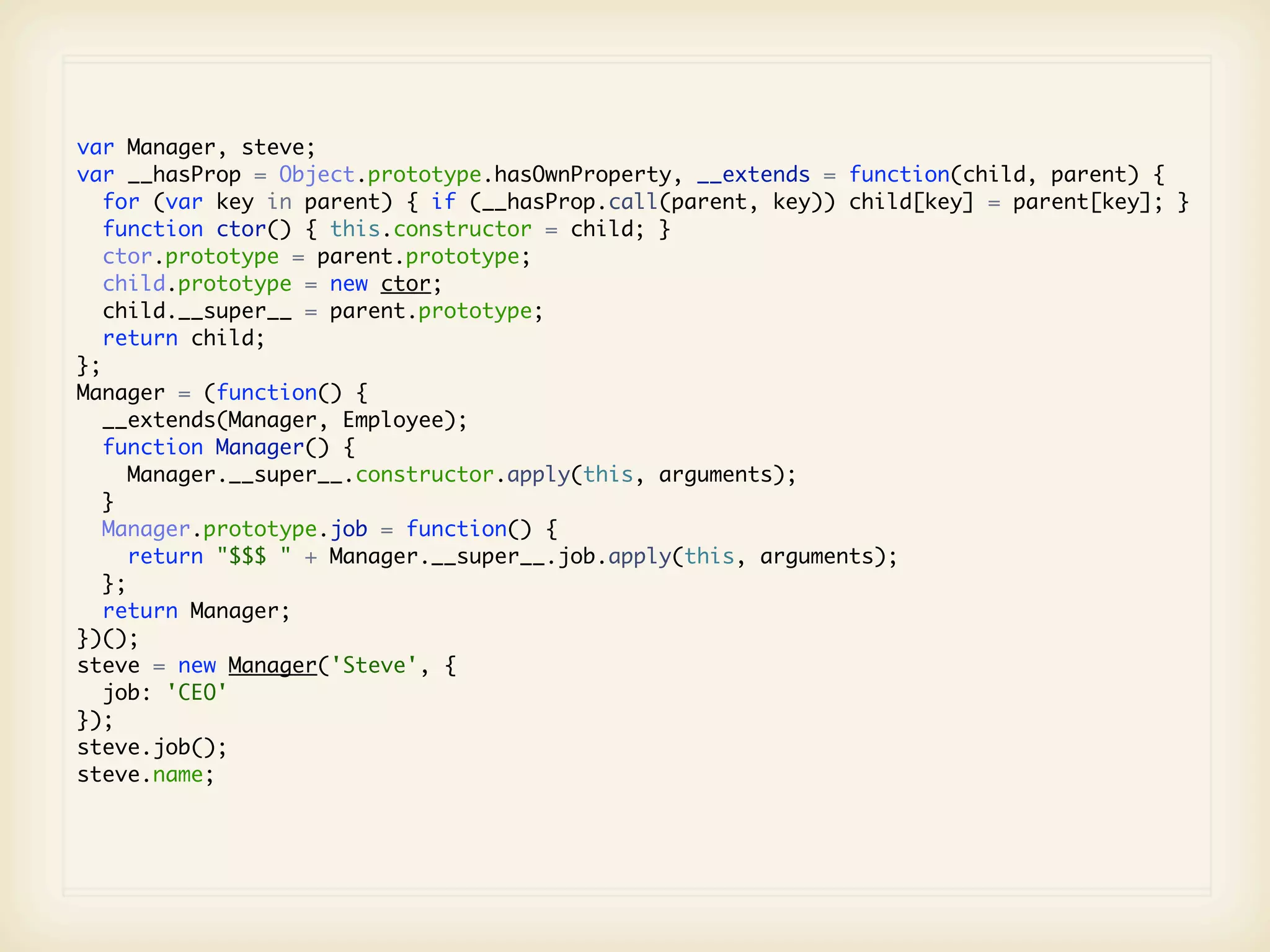 var Manager, steve;
var __hasProp = Object.prototype.hasOwnProperty, __extends = function(child, parent) {
   for (var key in parent) { if (__hasProp.call(parent, key)) child[key] = parent[key]; }
   function ctor() { this.constructor = child; }
   ctor.prototype = parent.prototype;
   child.prototype = new ctor;
   child.__super__ = parent.prototype;
   return child;
};
Manager = (function() {
   __extends(Manager, Employee);
   function Manager() {
      Manager.__super__.constructor.apply(this, arguments);
   }
   Manager.prototype.job = function() {
      return "$$$ " + Manager.__super__.job.apply(this, arguments);
   };
   return Manager;
})();
steve = new Manager('Steve', {
   job: 'CEO'
});
steve.job();
steve.name;
 