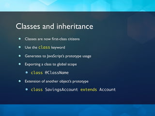 Classes and inheritance
  Classes are now ﬁrst-class citizens

  Use the class keyword

  Generates to JavaScript’s prototype usage

  Exporting a class to global scope

     class @ClassName

  Extension of another object’s prototype

     class SavingsAccount extends Account
 
