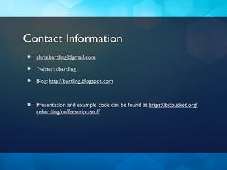 Contact Information
  chris.bartling@gmail.com

  Twitter: cbartling

  Blog: http://bartling.blogspot.com



  Presentation and example code can be found at https://bitbucket.org/
  cebartling/coffeescript-stuff
 