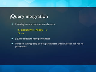 jQuery integration
  Hooking into the document.ready event:

    $(document).ready ->
    $ ->

  jQuery selectors need parentheses

  Function calls typically do not parentheses unless function call has no
  parameters
 