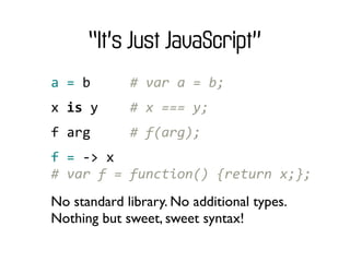 “It’s Just JavaScript”
a	
  =	
  b	
  	
  	
  	
  	
  #	
  var	
  a	
  =	
  b;
x	
  is	
  y	
  	
  	
  	
  #	
  x	
  ===	
  y;
f	
  arg	
  	
  	
  	
  	
  #	
  f(arg);
f	
  =	
  -­‐>	
  x
#	
  var	
  f	
  =	
  function()	
  {return	
  x;};
No standard library. No additional types.
Nothing but sweet, sweet syntax!
 