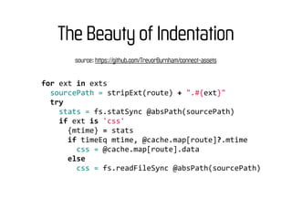 The Beauty of Indentation
            source: https://github.com/TrevorBurnham/connect-assets


for	
  ext	
  in	
  exts
	
  	
  sourcePath	
  =	
  stripExt(route)	
  +	
  ".#{ext}"
	
  	
  try
	
  	
  	
  	
  stats	
  =	
  fs.statSync	
  @absPath(sourcePath)
	
  	
  	
  	
  if	
  ext	
  is	
  'css'
	
  	
  	
  	
  	
  	
  {mtime}	
  =	
  stats
	
  	
  	
  	
  	
  	
  if	
  timeEq	
  mtime,	
  @cache.map[route]?.mtime
	
  	
  	
  	
  	
  	
  	
  	
  css	
  =	
  @cache.map[route].data
	
  	
  	
  	
  	
  	
  else
	
  	
  	
  	
  	
  	
  	
  	
  css	
  =	
  fs.readFileSync	
  @absPath(sourcePath)
 