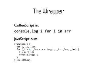 The Wrapper
CoffeeScript in:
console.log	
  i	
  for	
  i	
  in	
  arr
JavaScript out:
(function()	
  {
	
  	
  var	
  i,	
  _i,	
  _len;
	
  	
  for	
  (_i	
  =	
  0,	
  _len	
  =	
  arr.length;	
  _i	
  <	
  _len;	
  _i++)	
  {
	
  	
  	
  	
  i	
  =	
  arr[_i];
	
  	
  	
  	
  console.log(i);
	
  	
  }
}).call(this);
 