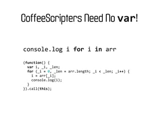 CoffeeScripters Need No var!

console.log	
  i	
  for	
  i	
  in	
  arr
(function()	
  {
	
  	
  var	
  i,	
  _i,	
  _len;
	
  	
  for	
  (_i	
  =	
  0,	
  _len	
  =	
  arr.length;	
  _i	
  <	
  _len;	
  _i++)	
  {
	
  	
  	
  	
  i	
  =	
  arr[_i];
	
  	
  	
  	
  console.log(i);
	
  	
  }
}).call(this);
 