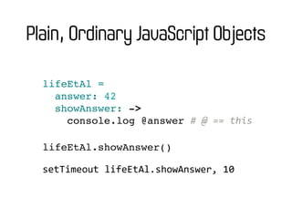 Plain, Ordinary JavaScript Objects

  lifeEtAl =
    answer: 42
    showAnswer: ->
      console.log @answer #	
  @	
  ==	
  this

  lifeEtAl.showAnswer()

  setTimeout	
  lifeEtAl.showAnswer,	
  10
 