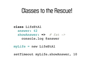 Classes to the Rescue!

class LifeEtAl
  answer: 42
  showAnswer: => # fat ->
    console.log @answer

myLife = new LifeEtAl

setTimeout myLife.showAnswer, 10
 