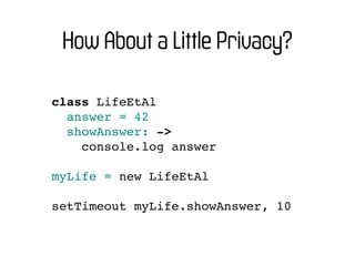 How About a Little Privacy?

class LifeEtAl
  answer = 42
  showAnswer: ->
    console.log answer

myLife = new LifeEtAl

setTimeout myLife.showAnswer, 10
 