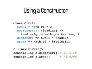 Using a Constructor
class Circle
  twoPi = Math.PI * 2
  constructor: (@radius) ->
    @radiusSqr = Math.pow @radius, 2
  diameter: => twoPi * @radius
  area: => Math.PI * @radiusSqr

c = new Circle(5)
console.log c.diameter() # 31.4159
console.log c.area()     # 78.5398
 