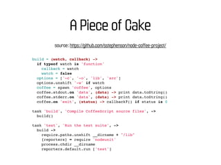 A Piece of Cake
         source: https://github.com/sstephenson/node-coffee-project/

build = (watch, callback) ->
  if typeof watch is 'function'
    callback = watch
    watch = false
  options = ['-c', '-o', 'lib', 'src']
  options.unshift '-w' if watch
  coffee = spawn 'coffee', options
  coffee.stdout.on 'data', (data) -> print data.toString()
  coffee.stderr.on 'data', (data) -> print data.toString()
  coffee.on 'exit', (status) -> callback?() if status is 0

task 'build', 'Compile CoffeeScript source files', ->
  build()

task 'test', 'Run the test suite', ->
  build ->
    require.paths.unshift __dirname + "/lib"
    {reporters} = require 'nodeunit'
    process.chdir __dirname
    reporters.default.run ['test']
 