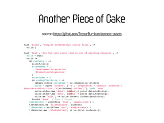 Another Piece of Cake
             source: https://github.com/TrevorBurnham/connect-assets

task 'build', 'Compile CoffeeScript source files', ->
  build()

task 'test', 'Run the test suite (and re-run if anything changes)', ->
  suite = null
  build ->
    do runTests = ->
      suite?.kill()
      suiteNames = [
        'DevelopmentIntegration'
        'ProductionIntegration'
      ]
      suiteIndex = 0
      do runNextTestSuite = ->
        return unless suiteName = suiteNames[suiteIndex]
        suite = spawn "coffee", ["-e", "{reporters} = require 'nodeunit';
reporters.default.run ['#{suiteName}.coffee']"], cwd: 'test'
        suite.stdout.on 'data', (data) -> print data.toString()
        suite.stderr.on 'data', (data) -> print data.toString()
        suite.on 'exit', -> suiteIndex++; runNextTestSuite()
      invoke 'docs' # lest I forget
    testWatcher = watchTree 'test', 'sample-rate': 5
    testWatcher.on 'fileModified', runTests
    libWatcher = watchTree 'src', 'sample-rate': 5
    libWatcher.on 'fileModified', -> build(-> runTests())
 