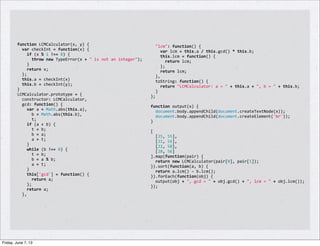 function	
  LCMCalculator(x,	
  y)	
  {
	
  	
  var	
  checkInt	
  =	
  function(x)	
  {
	
  	
  	
  	
  if	
  (x	
  %	
  1	
  !==	
  0)	
  {
	
  	
  	
  	
  	
  	
  throw	
  new	
  TypeError(x	
  +	
  "	
  is	
  not	
  an	
  integer");
	
  	
  	
  	
  }
	
  	
  	
  	
  return	
  x;
	
  	
  };
	
  	
  this.a	
  =	
  checkInt(x)
	
  	
  this.b	
  =	
  checkInt(y);
}
LCMCalculator.prototype	
  =	
  {
	
  	
  constructor:	
  LCMCalculator,
	
  	
  gcd:	
  function()	
  {
	
  	
  	
  	
  var	
  a	
  =	
  Math.abs(this.a),
	
  	
  	
  	
  	
  	
  b	
  =	
  Math.abs(this.b),
	
  	
  	
  	
  	
  	
  t;
	
  	
  	
  	
  if	
  (a	
  <	
  b)	
  {
	
  	
  	
  	
  	
  	
  t	
  =	
  b;
	
  	
  	
  	
  	
  	
  b	
  =	
  a;
	
  	
  	
  	
  	
  	
  a	
  =	
  t;
	
  	
  	
  	
  }
	
  	
  	
  	
  while	
  (b	
  !==	
  0)	
  {
	
  	
  	
  	
  	
  	
  t	
  =	
  b;
	
  	
  	
  	
  	
  	
  b	
  =	
  a	
  %	
  b;
	
  	
  	
  	
  	
  	
  a	
  =	
  t;
	
  	
  	
  	
  }
	
  	
  	
  	
  this['gcd']	
  =	
  function()	
  {
	
  	
  	
  	
  	
  	
  return	
  a;
	
  	
  	
  	
  };
	
  	
  	
  	
  return	
  a;
	
  	
  },
	
  	
  "lcm":	
  function()	
  {
	
  	
  	
  	
  var	
  lcm	
  =	
  this.a	
  /	
  this.gcd()	
  *	
  this.b;
	
  	
  	
  	
  this.lcm	
  =	
  function()	
  {
	
  	
  	
  	
  	
  	
  return	
  lcm;
	
  	
  	
  	
  };
	
  	
  	
  	
  return	
  lcm;
	
  	
  },
	
  	
  toString:	
  function()	
  {
	
  	
  	
  	
  return	
  "LCMCalculator:	
  a	
  =	
  "	
  +	
  this.a	
  +	
  ",	
  b	
  =	
  "	
  +	
  this.b;
	
  	
  }
};
	
  
function	
  output(x)	
  {
	
  	
  document.body.appendChild(document.createTextNode(x));
	
  	
  document.body.appendChild(document.createElement('br'));
}
	
  
[
	
  	
  [25,	
  55],
	
  	
  [21,	
  56],
	
  	
  [22,	
  58],
	
  	
  [28,	
  56]
].map(function(pair)	
  {
	
  	
  return	
  new	
  LCMCalculator(pair[0],	
  pair[1]);
}).sort(function(a,	
  b)	
  {
	
  	
  return	
  a.lcm()	
  -­‐	
  b.lcm();
}).forEach(function(obj)	
  {
	
  	
  output(obj	
  +	
  ",	
  gcd	
  =	
  "	
  +	
  obj.gcd()	
  +	
  ",	
  lcm	
  =	
  "	
  +	
  obj.lcm());
});
Friday, June 7, 13
 