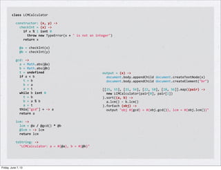 class	
  LCMCalculator
	
  
	
  	
  constructor:	
  (x,	
  y)	
  -­‐>
	
  	
  	
  	
  checkInt	
  =	
  (x)	
  -­‐>
	
  	
  	
  	
  	
  	
  if	
  x	
  %	
  1	
  isnt	
  0
	
  	
  	
  	
  	
  	
  	
  	
  throw	
  new	
  TypeError(x	
  +	
  "	
  is	
  not	
  an	
  integer")
	
  	
  	
  	
  	
  	
  return	
  x
	
  
	
  	
  	
  	
  @a	
  =	
  checkInt(x)
	
  	
  	
  	
  @b	
  =	
  checkInt(y)
	
  
	
  	
  gcd:	
  -­‐>
	
  	
  	
  	
  a	
  =	
  Math.abs(@a)
	
  	
  	
  	
  b	
  =	
  Math.abs(@b)
	
  	
  	
  	
  t	
  =	
  undefined
	
  	
  	
  	
  if	
  a	
  <	
  b
	
  	
  	
  	
  	
  	
  t	
  =	
  b
	
  	
  	
  	
  	
  	
  b	
  =	
  a
	
  	
  	
  	
  	
  	
  a	
  =	
  t
	
  	
  	
  	
  while	
  b	
  isnt	
  0
	
  	
  	
  	
  	
  	
  t	
  =	
  b
	
  	
  	
  	
  	
  	
  b	
  =	
  a	
  %	
  b
	
  	
  	
  	
  	
  	
  a	
  =	
  t
	
  	
  	
  	
  this["gcd"]	
  =	
  -­‐>	
  a
	
  	
  	
  	
  return	
  a
	
  
	
  	
  lcm:	
  -­‐>
	
  	
  	
  	
  lcm	
  =	
  @a	
  /	
  @gcd()	
  *	
  @b
	
  	
  	
  	
  @lcm	
  =	
  -­‐>	
  lcm
	
  	
  	
  	
  return	
  lcm
	
  
	
  	
  toString:	
  -­‐>
	
  	
  	
  	
  "LCMCalculator:	
  a	
  =	
  #{@a},	
  b	
  =	
  #{@b}"
output	
  =	
  (x)	
  -­‐>
	
  	
  document.body.appendChild	
  document.createTextNode(x)
	
  	
  document.body.appendChild	
  document.createElement("br")
	
  
[[25,	
  55],	
  [21,	
  56],	
  [22,	
  58],	
  [28,	
  56]].map((pair)	
  -­‐>
	
  	
  new	
  LCMCalculator(pair[0],	
  pair[1])
).sort((a,	
  b)	
  -­‐>
	
  	
  a.lcm()	
  -­‐	
  b.lcm()
).forEach	
  (obj)	
  -­‐>
	
  	
  output	
  "obj	
  #{gcd}	
  =	
  #{obj.gcd()},	
  lcm	
  =	
  #{obj.lcm()}"
Friday, June 7, 13
 