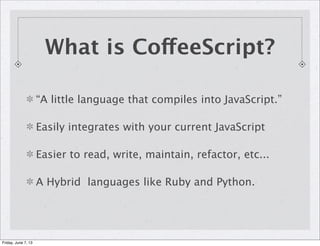 “A little language that compiles into JavaScript.”
Easily integrates with your current JavaScript
Easier to read, write, maintain, refactor, etc...
A Hybrid languages like Ruby and Python.
What is CoffeeScript?
Friday, June 7, 13
 