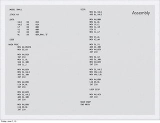 .MODEL SMALL
.STACK 64
.DATA
VAL1 DB 01H
VAL2 DB 01H
LP DB 00H
V1 DB 00H
V2 DB 00H
NL DB 0DH,0AH,'$'
.CODE
MAIN PROC
MOV AX,@DATA
MOV DS,AX
MOV AH,01H
INT 21H
MOV CL,AL
SUB CL,30H
SUB CL,2
MOV AH,02H
MOV DL,VAL1
ADD DL,30H
INT 21H
MOV AH,09H
LEA DX,NL
INT 21H
MOV AH,02H
MOV DL,VAL2
ADD DL,30H
INT 21H
MOV AH,09H
LEA DX,NL
INT 21H
DISP:
MOV BL,VAL1
ADD BL,VAL2
MOV AH,00H
MOV AL,BL
MOV LP,CL
MOV CL,10
DIV CL
MOV CL,LP
MOV V1,AL
MOV V2,AH
MOV DL,V1
ADD DL,30H
MOV AH,02H
INT 21H
MOV DL,V2
ADD DL,30H
MOV AH,02H
INT 21H
MOV DL,VAL2
MOV VAL1,DL
MOV VAL2,BL
MOV AH,09H
LEA DX,NL
INT 21H
LOOP DISP
MOV AH,4CH
INT 21H
MAIN ENDP
END MAIN
Assembly
Friday, June 7, 13
 