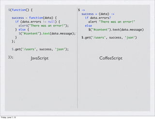 $(function() {
success = function(data) {
if (data.errors != null) {
alert("There was an error!");
} else {
$("#content").text(data.message);
}
};
$.get('/users', success, 'json');
});
$ ->
success = (data) ->
if data.errors?
alert "There was an error!"
else
$("#content").text(data.message)
$.get('/users', success, 'json')
JavaScript CoffeeScript
Friday, June 7, 13
 