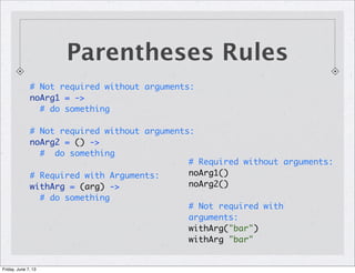 # Not required without arguments:
noArg1 = ->
# do something
# Not required without arguments:
noArg2 = () ->
# do something
# Required with Arguments:
withArg = (arg) ->
# do something
Parentheses Rules
# Required without arguments:
noArg1()
noArg2()
# Not required with
arguments:
withArg("bar")
withArg "bar"
Friday, June 7, 13
 