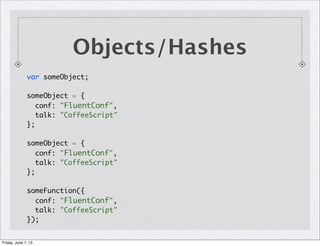 Objects/Hashes
var someObject;
someObject = {
conf: "FluentConf",
talk: "CoffeeScript"
};
someObject = {
conf: "FluentConf",
talk: "CoffeeScript"
};
someFunction({
conf: "FluentConf",
talk: "CoffeeScript"
});
Friday, June 7, 13
 