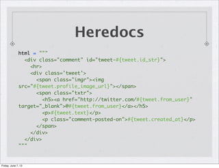 Heredocs
html = """
<div class="comment" id="tweet-#{tweet.id_str}">
<hr>
<div class='tweet'>
<span class="imgr"><img
src="#{tweet.profile_image_url}"></span>
<span class="txtr">
<h5><a href="http://twitter.com/#{tweet.from_user}"
target="_blank">@#{tweet.from_user}</a></h5>
<p>#{tweet.text}</p>
<p class="comment-posted-on">#{tweet.created_at}</p>
</span>
</div>
</div>
"""
Friday, June 7, 13
 