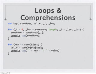 Loops &
Comprehensions
var key, someName, value, _i, _len;
for (_i = 0, _len = someArray.length; _i < _len; _i++) {
someName = someArray[_i];
console.log(someName);
}
for (key in someObject) {
value = someObject[key];
console.log("" + key + ": " + value);
}
Friday, June 7, 13
 