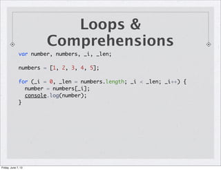 Loops &
Comprehensions
var number, numbers, _i, _len;
numbers = [1, 2, 3, 4, 5];
for (_i = 0, _len = numbers.length; _i < _len; _i++) {
number = numbers[_i];
console.log(number);
}
Friday, June 7, 13
 