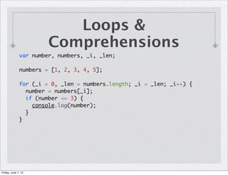 Loops &
Comprehensions
var number, numbers, _i, _len;
numbers = [1, 2, 3, 4, 5];
for (_i = 0, _len = numbers.length; _i < _len; _i++) {
number = numbers[_i];
if (number <= 3) {
console.log(number);
}
}
Friday, June 7, 13
 