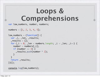 Loops &
Comprehensions
var low_numbers, number, numbers;
numbers = [1, 2, 3, 4, 5];
low_numbers = (function() {
var _i, _len, _results;
_results = [];
for (_i = 0, _len = numbers.length; _i < _len; _i++) {
number = numbers[_i];
if (number <= 3) {
_results.push(number * 2);
}
}
return _results;
})();
console.log(low_numbers);
Friday, June 7, 13
 