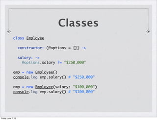 Classes
class Employee
constructor: (@options = {}) ->
salary: ->
@options.salary ?= "$250,000"
emp = new Employee()
console.log emp.salary() # "$250,000"
emp = new Employee(salary: "$100,000")
console.log emp.salary() # "$100,000"
Friday, June 7, 13
 