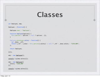 Classes
var Employee, emp;
Employee = (function() {
Employee.name = 'Employee';
function Employee(options) {
this.options = options != null ? options : {};
}
Employee.prototype.salary = function() {
var _base, _ref;
return (_ref = (_base = this.options).salary) != null ? _ref : _base.salary = "$250,000";
};
return Employee;
})();
emp = new Employee();
console.log(emp.salary());
emp = new Employee({
salary: "$100,000"
});
console.log(emp.salary());
Friday, June 7, 13
 