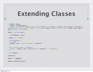 Extending Classes
var Manager, manager,
__hasProp = {}.hasOwnProperty,
__extends = function(child, parent) { for (var key in parent) { if (__hasProp.call(parent, key)) child[key] = parent[key]; }
function ctor() { this.constructor = child; } ctor.prototype = parent.prototype; child.prototype = new ctor; child.__super__ =
parent.prototype; return child; };
Manager = (function(_super) {
__extends(Manager, _super);
Manager.name = 'Manager';
function Manager() {
var _base;
Manager.__super__.constructor.apply(this, arguments);
}
Manager.prototype.salary = function() {
return "" + Manager.__super__.salary.apply(this, arguments) + " w/ $10k Bonus";
};
return Manager;
})(Employee);
manager = new Manager();
console.log(manager.salary());
Friday, June 7, 13
 