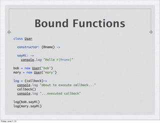 class User
constructor: (@name) ->
sayHi: ->
console.log "Hello #{@name}"
bob = new User('bob')
mary = new User('mary')
log = (callback)->
console.log "about to execute callback..."
callback()
console.log "...executed callback"
log(bob.sayHi)
log(mary.sayHi)
Bound Functions
Friday, June 7, 13
 
