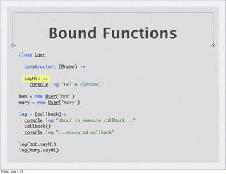 class User
constructor: (@name) ->
sayHi: =>
console.log "Hello #{@name}"
bob = new User('bob')
mary = new User('mary')
log = (callback)->
console.log "about to execute callback..."
callback()
console.log "...executed callback"
log(bob.sayHi)
log(mary.sayHi)
Bound Functions
Friday, June 7, 13
 