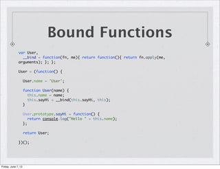 Bound Functions
var User,
__bind = function(fn, me){ return function(){ return fn.apply(me,
arguments); }; };
User = (function() {
User.name = 'User';
function User(name) {
this.name = name;
this.sayHi = __bind(this.sayHi, this);
}
User.prototype.sayHi = function() {
return console.log("Hello " + this.name);
};
return User;
})();
Friday, June 7, 13
 