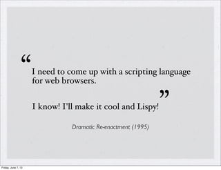 “I need to come up with a scripting language
for web browsers.
I know! I'll make it cool and Lispy!”
Dramatic Re-enactment (1995)
Friday, June 7, 13
 