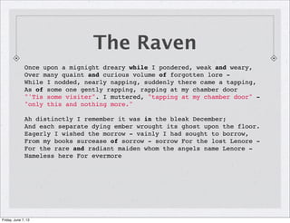 Once upon a mignight dreary while I pondered, weak and weary,
Over many quaint and curious volume of forgotten lore -
While I nodded, nearly napping, suddenly there came a tapping,
As of some one gently rapping, rapping at my chamber door
"'Tis some visiter". I muttered, "tapping at my chamber door" -
"only this and nothing more."
Ah distinctly I remember it was in the bleak December;
And each separate dying ember wrought its ghost upon the floor.
Eagerly I wished the morrow - vainly I had sought to borrow,
From my books surcease of sorrow - sorrow For the lost Lenore -
For the rare and radiant maiden whom the angels name Lenore -
Nameless here For evermore
The Raven
Friday, June 7, 13
 