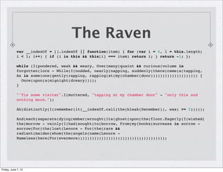 The Raven
var __indexOf = [].indexOf || function(item) { for (var i = 0, l = this.length;
i < l; i++) { if (i in this && this[i] === item) return i; } return -1; };
while (I(pondered, weak && weary, Over(many(quaint && curious(volume in
forgotten(lore - While(I(nodded, nearly(napping, suddenly(there(came(a(tapping,
As in some(one(gently(rapping, rapping(at(my(chamber(door)))))))))))))))))))) {
  Once(upon(a(mignight(dreary))));
}
"'Tis some visiter".I(muttered, "tapping at my chamber door" - "only this and
nothing more.");
Ah(distinctly(I(remember(it(__indexOf.call(the(bleak(December)), was) >= 0)))));
And(each(separate(dying(ember(wrought(its(ghost(upon(the(floor.Eagerly(I(wished(
the(morrow - vainly(I(had(sought(to(borrow, From(my(books(surcease in sorrow -
sorrow(For(the(lost(Lenore - For(the(rare &&
radiant(maiden(whom(the(angels(name(Lenore -
Nameless(here(For(evermore)))))))))))))))))))))))))))))))))))));
Friday, June 7, 13
 