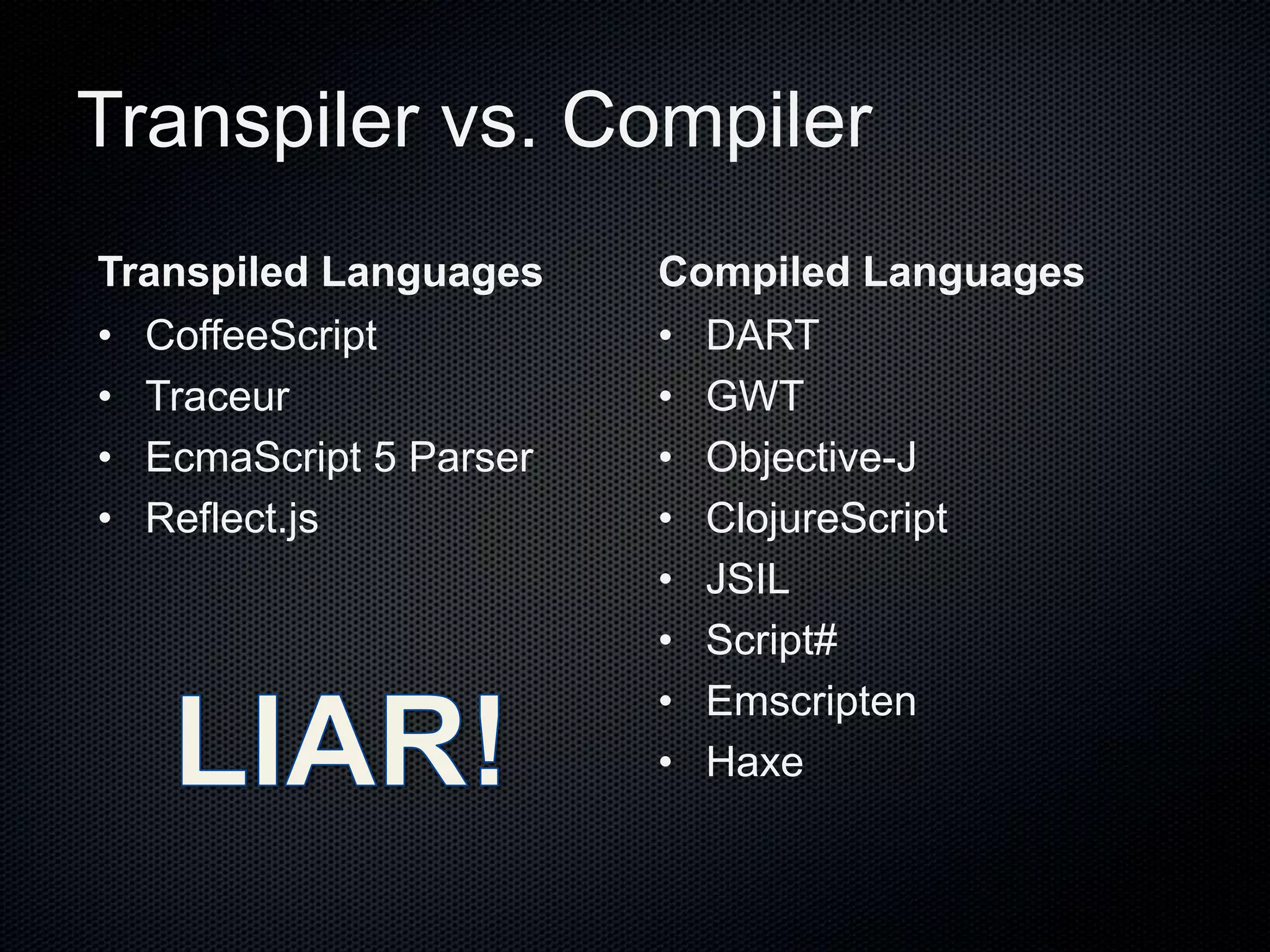 Transpiler vs. Compiler
Transpiled Languages
• CoffeeScript
• Traceur
• EcmaScript 5 Parser
• Reflect.js
Compiled Languages
• DART
• GWT
• Objective-J
• ClojureScript
• JSIL
• Script#
• Emscripten
• Haxe
 