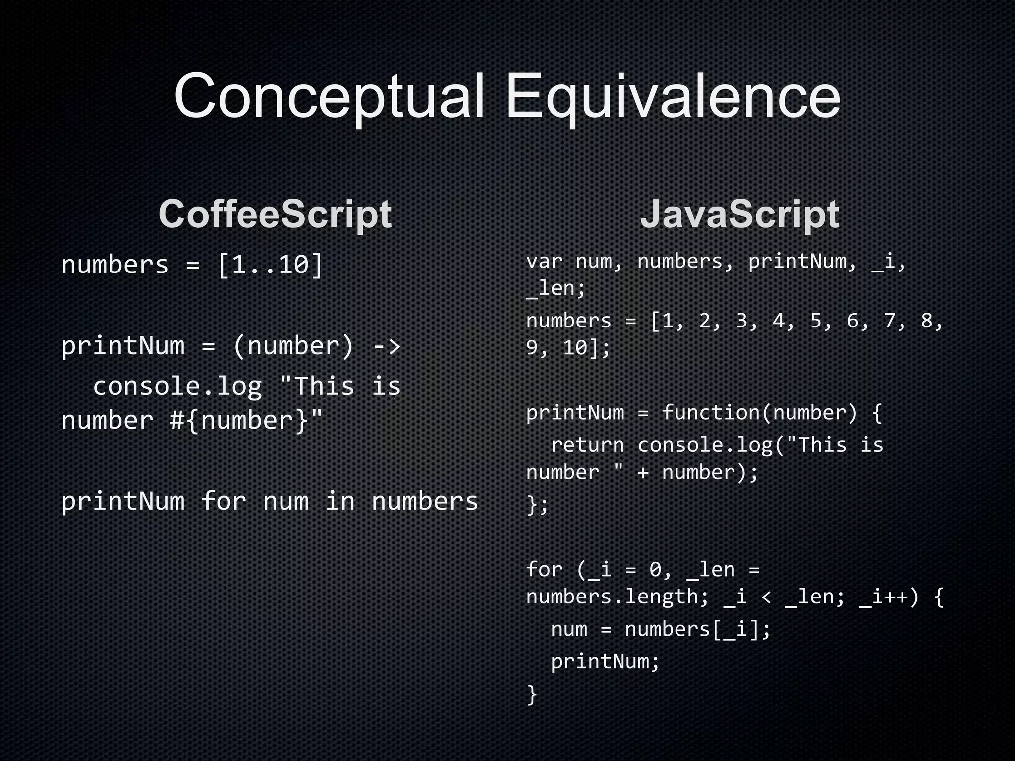 Conceptual Equivalence
CoffeeScript
numbers = [1..10]
printNum = (number) ->
console.log "This is
number #{number}"
printNum for num in numbers
JavaScript
var num, numbers, printNum, _i,
_len;
numbers = [1, 2, 3, 4, 5, 6, 7, 8,
9, 10];
printNum = function(number) {
return console.log("This is
number " + number);
};
for (_i = 0, _len =
numbers.length; _i < _len; _i++) {
num = numbers[_i];
printNum;
}
 