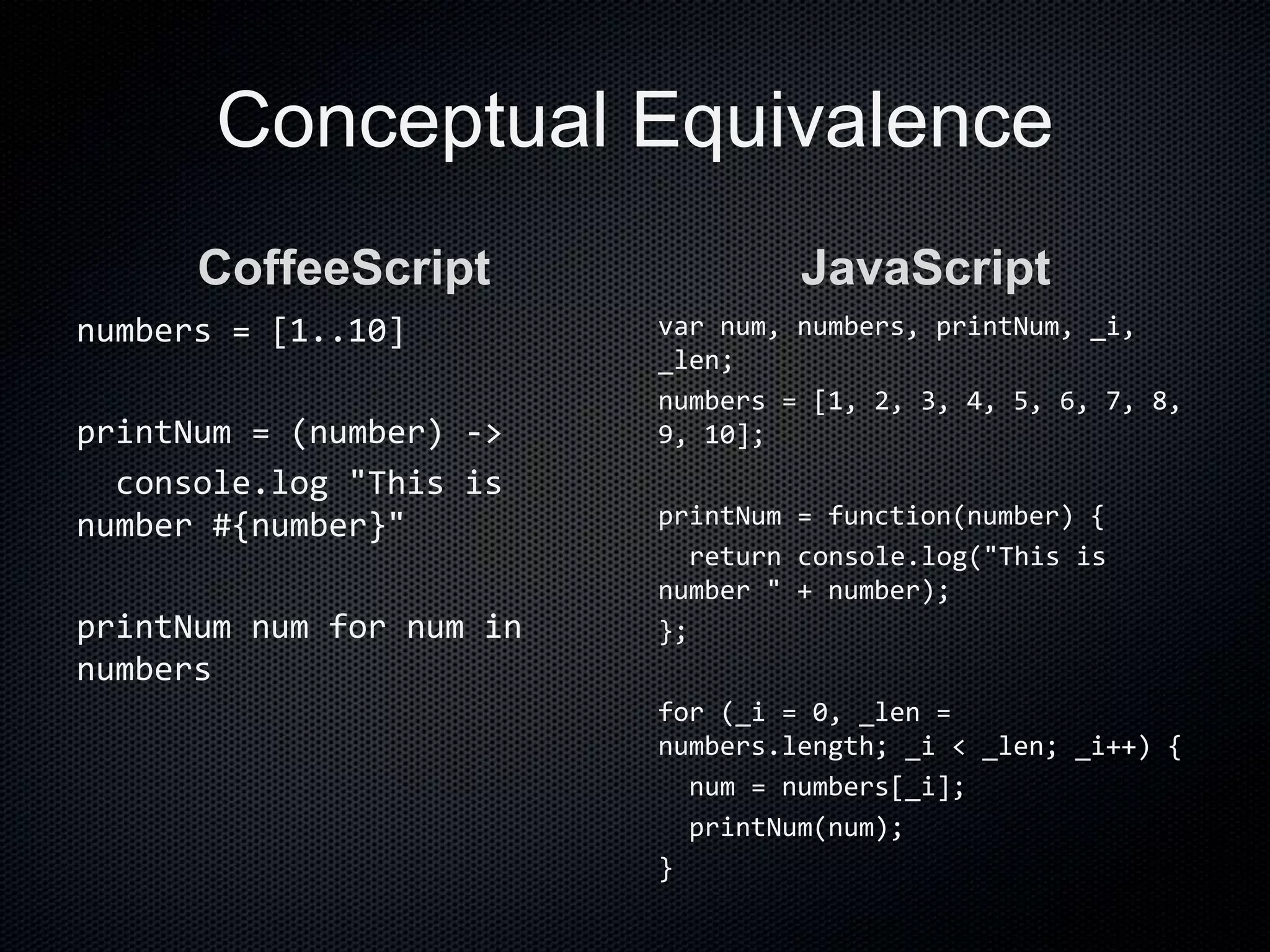 Conceptual Equivalence
CoffeeScript
numbers = [1..10]
printNum = (number) ->
console.log "This is
number #{number}"
printNum num for num in
numbers
JavaScript
var num, numbers, printNum, _i,
_len;
numbers = [1, 2, 3, 4, 5, 6, 7, 8,
9, 10];
printNum = function(number) {
return console.log("This is
number " + number);
};
for (_i = 0, _len =
numbers.length; _i < _len; _i++) {
num = numbers[_i];
printNum(num);
}
 