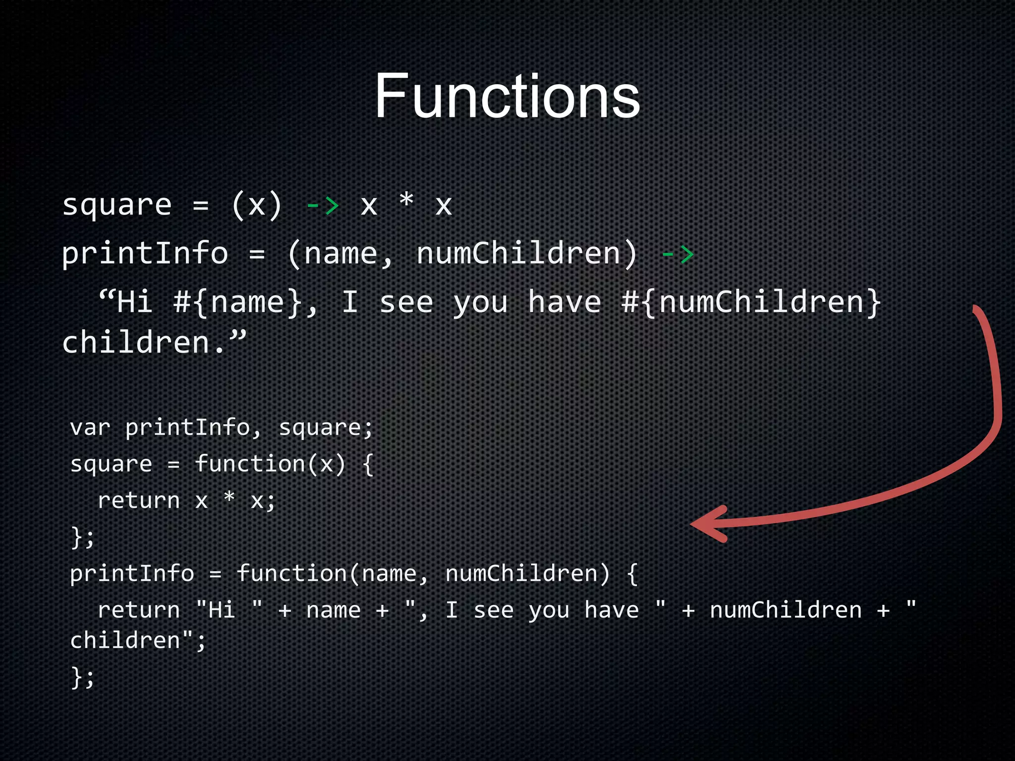 Functions
square = (x) -> x * x
printInfo = (name, numChildren) ->
“Hi #{name}, I see you have #{numChildren}
children.”
var printInfo, square;
square = function(x) {
return x * x;
};
printInfo = function(name, numChildren) {
return "Hi " + name + ", I see you have " + numChildren + "
children";
};
 