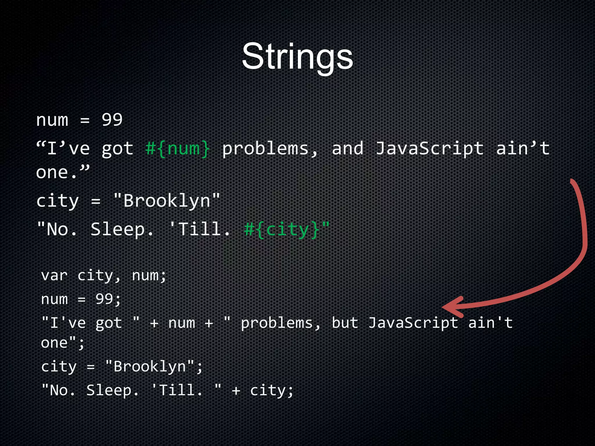 Strings
num = 99
“I’ve got #{num} problems, and JavaScript ain’t
one.”
city = "Brooklyn"
"No. Sleep. 'Till. #{city}"
var city, num;
num = 99;
"I've got " + num + " problems, but JavaScript ain't
one";
city = "Brooklyn";
"No. Sleep. 'Till. " + city;
 